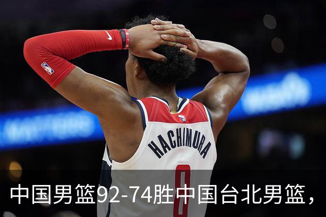 中国男篮92-74胜中国台北男篮，成功晋级世预赛第二阶段