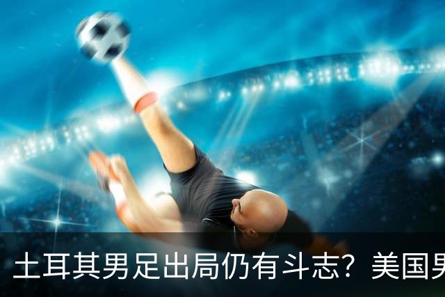 土耳其男足出局仍有斗志？美国男足已锁定小组头名！